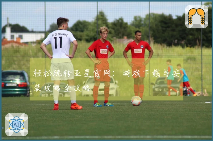 轻松玩转亚星官网：游戏下载与安装攻略全攻略