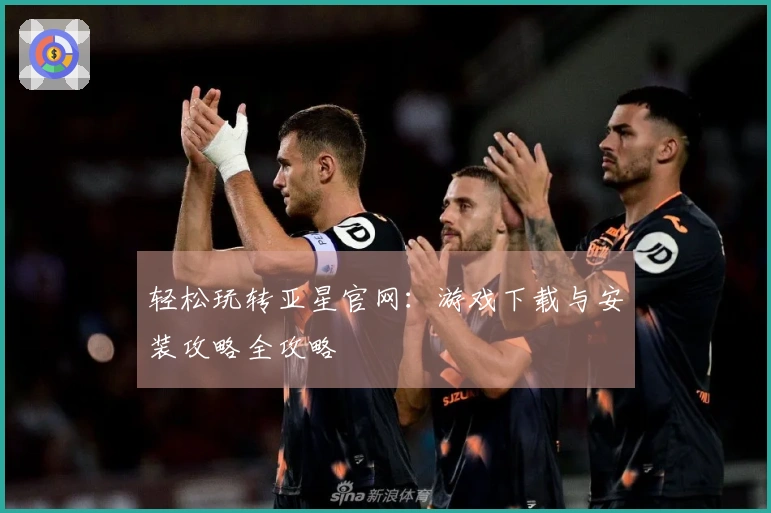 轻松玩转亚星官网：游戏下载与安装攻略全攻略