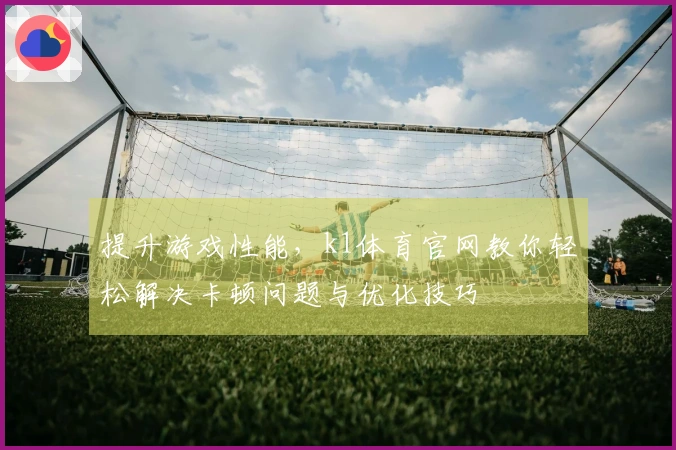 提升游戏性能，k1体育官网教你轻松解决卡顿问题与优化技巧