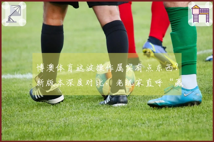 博澳体育这波操作属实有点东西？新版本深度对比，老玩家直呼“赢麻了”！