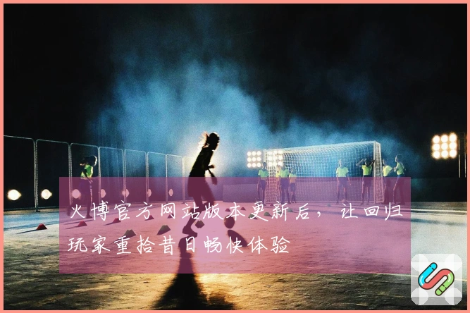 火博官方网站版本更新后，让回归玩家重拾昔日畅快体验
