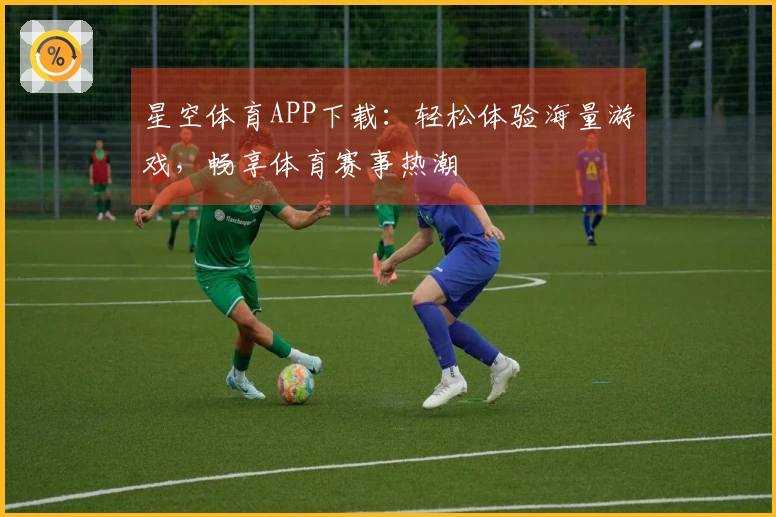 星空体育APP下载：轻松体验海量游戏，畅享体育赛事热潮