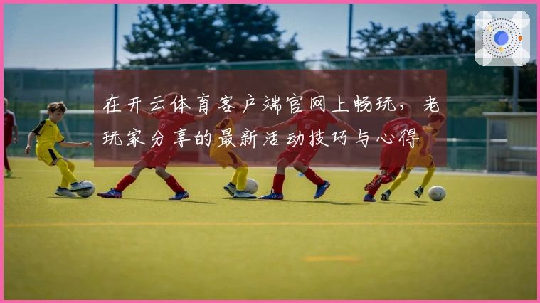 在开云体育客户端官网上畅玩，老玩家分享的最新活动技巧与心得