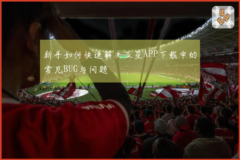 新手如何快速解决亚星APP下载中的常见BUG与问题